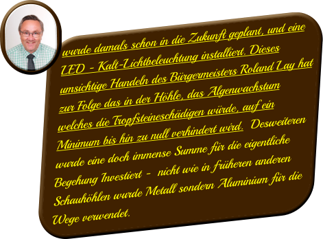 wurde damals schon in die Zukunft geplant, und eine LED - Kalt-Lichtbeleuchtung installiert. Dieses umsichtige Handeln des Bürgermeisters Roland Lay hat zur Folge das in der Höhle, das Algenwachstum welches die Tropfsteineschädigen würde, auf ein Minimum bis hin zu null verhindert wird.  Desweiteren wurde eine doch immense Summe für die eigentliche Begehung Investiert -  nicht wie in früheren anderen Schauhöhlen wurde Metall sondern Aluminium für die Wege verwendet.