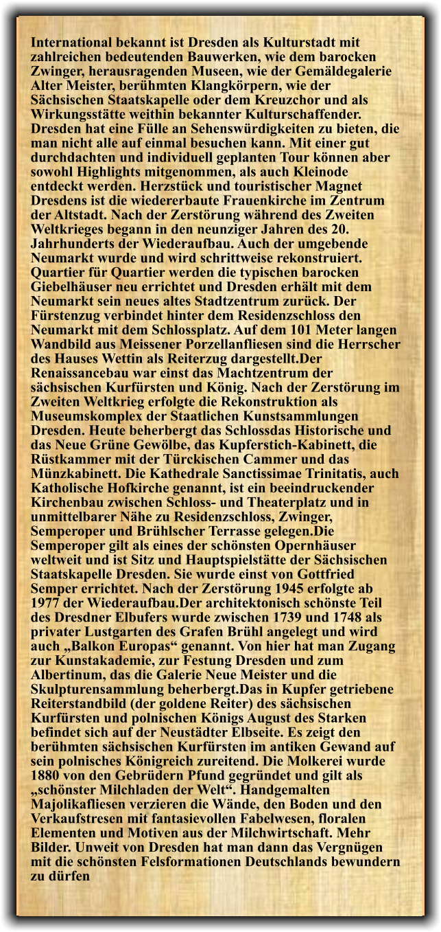 International bekannt ist Dresden als Kulturstadt mit zahlreichen bedeutenden Bauwerken, wie dem barocken Zwinger, herausragenden Museen, wie der Gemäldegalerie Alter Meister, berühmten Klangkörpern, wie der Sächsischen Staatskapelle oder dem Kreuzchor und als Wirkungsstätte weithin bekannter Kulturschaffender. Dresden hat eine Fülle an Sehenswürdigkeiten zu bieten, die man nicht alle auf einmal besuchen kann. Mit einer gut durchdachten und individuell geplanten Tour können aber sowohl Highlights mitgenommen, als auch Kleinode entdeckt werden. Herzstück und touristischer Magnet Dresdens ist die wiedererbaute Frauenkirche im Zentrum der Altstadt. Nach der Zerstörung während des Zweiten Weltkrieges begann in den neunziger Jahren des 20. Jahrhunderts der Wiederaufbau. Auch der umgebende Neumarkt wurde und wird schrittweise rekonstruiert. Quartier für Quartier werden die typischen barocken Giebelhäuser neu errichtet und Dresden erhält mit dem Neumarkt sein neues altes Stadtzentrum zurück. Der Fürstenzug verbindet hinter dem Residenzschloss den Neumarkt mit dem Schlossplatz. Auf dem 101 Meter langen Wandbild aus Meissener Porzellanfliesen sind die Herrscher des Hauses Wettin als Reiterzug dargestellt.Der Renaissancebau war einst das Machtzentrum der sächsischen Kurfürsten und König. Nach der Zerstörung im Zweiten Weltkrieg erfolgte die Rekonstruktion als Museumskomplex der Staatlichen Kunstsammlungen Dresden. Heute beherbergt das Schlossdas Historische und das Neue Grüne Gewölbe, das Kupferstich-Kabinett, die Rüstkammer mit der Türckischen Cammer und das Münzkabinett. Die Kathedrale Sanctissimae Trinitatis, auch Katholische Hofkirche genannt, ist ein beeindruckender Kirchenbau zwischen Schloss- und Theaterplatz und in unmittelbarer Nähe zu Residenzschloss, Zwinger, Semperoper und Brühlscher Terrasse gelegen.Die Semperoper gilt als eines der schönsten Opernhäuser weltweit und ist Sitz und Hauptspielstätte der Sächsischen Staatskapelle Dresden. Sie wurde einst von Gottfried Semper errichtet. Nach der Zerstörung 1945 erfolgte ab 1977 der Wiederaufbau.Der architektonisch schönste Teil des Dresdner Elbufers wurde zwischen 1739 und 1748 als privater Lustgarten des Grafen Brühl angelegt und wird auch „Balkon Europas“ genannt. Von hier hat man Zugang zur Kunstakademie, zur Festung Dresden und zum Albertinum, das die Galerie Neue Meister und die Skulpturensammlung beherbergt.Das in Kupfer getriebene Reiterstandbild (der goldene Reiter) des sächsischen Kurfürsten und polnischen Königs August des Starken befindet sich auf der Neustädter Elbseite. Es zeigt den berühmten sächsischen Kurfürsten im antiken Gewand auf sein polnisches Königreich zureitend. Die Molkerei wurde 1880 von den Gebrüdern Pfund gegründet und gilt als „schönster Milchladen der Welt“. Handgemalten Majolikafliesen verzieren die Wände, den Boden und den Verkaufstresen mit fantasievollen Fabelwesen, floralen Elementen und Motiven aus der Milchwirtschaft. Mehr Bilder. Unweit von Dresden hat man dann das Vergnügen mit die schönsten Felsformationen Deutschlands bewundern zu dürfen