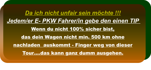 Da ich nicht unfair sein möchte !!! Jedem/er E- PKW Fahrer/in gebe den einen TIP  Wenn du nicht 100% sicher bist,  das dein Wagen nicht min. 500 km ohne nachladen  auskommt - Finger weg von dieser Tour….das kann ganz dumm ausgehen.