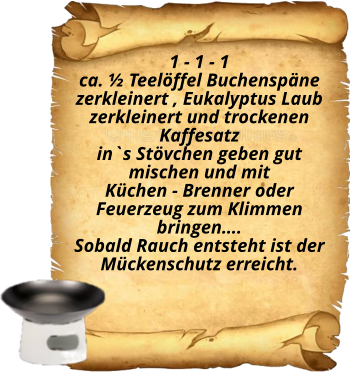 1 - 1 - 1 ca. ½ Teelöffel Buchenspäne  zerkleinert , Eukalyptus Laub zerkleinert und trockenen Kaffesatz  in`s Stövchen geben gut mischen und mit  Küchen - Brenner oder Feuerzeug zum Klimmen bringen…. Sobald Rauch entsteht ist der Mückenschutz erreicht.