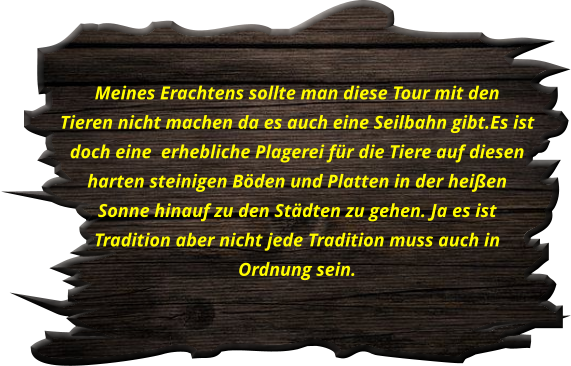 Meines Erachtens sollte man diese Tour mit den  Tieren nicht machen da es auch eine Seilbahn gibt.Es ist  doch eine  erhebliche Plagerei für die Tiere auf diesen  harten steinigen Böden und Platten in der heißen  Sonne hinauf zu den Städten zu gehen. Ja es ist  Tradition aber nicht jede Tradition muss auch in  Ordnung sein.