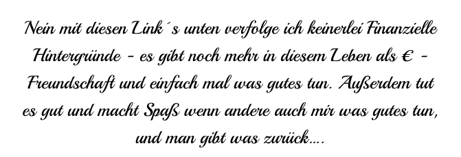 Nein mit diesen Link´s unten verfolge ich keinerlei Finanzielle  Hintergründe - es gibt noch mehr in diesem Leben als € - Freundschaft und einfach mal was gutes tun. Außerdem tut es gut und macht Spaß wenn andere auch mir was gutes tun,  und man gibt was zurück….